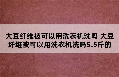 大豆纤维被可以用洗衣机洗吗 大豆纤维被可以用洗衣机洗吗5.5斤的